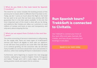 50
Travel
Trend
Report
2019
What can we expect from Civitatis in the next few
years?
The online contracting of services in-destination is still growing.
On the supply side, there are many types of in-destination
services and they’re all eligible to work with our platform,
so we still have many products we could offer that will allow
us to continue growing. On the consumer side, we still have
many travellers to convince to book their tours and activities in
advance, rather than waiting till they’re in-destination to book.
Furthermore, we’re beginning to expand into new language
markets, replicating our model in English, French, Portuguese
and Italian. Though we’re still in early stages, we’re already
seeing positive results and expect this to continue.
What do you think is the main trend for Spanish
travellers?
The trend for our sector includes the booking process of the
service prior to travel, which is different that it has been so far.
Today, we don´t worry so much about the flight or the hotel
but we want to be sure that we have every activity with the
guarantee that it is the best option available. In the end, the
most important part of the travel is what will you be doing,
and platforms like Civitatis.com allow our customers to read
millions of reviews and book at ease and transparency and
only worry about enjoying the trip.
Run Spanish tours?
TrekkSoft is connected
to Civitatis.
Use TrekkSoft to connect your front of-
fice, back office and sales channels, like
Civitatis, and have all your inventory and
bookings in one place.
Speak to our team today
 