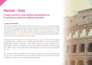 51
Travel
Trend
Report
2019
By Alona Mittiga
The idea of “Made in Italy”, where a product with distinctive traits of quality, beauty
and creativity has always fascinated millions over the world, drawing them to visit Italy.
The country welcomed 58.7 million foreign travellers in 2017, an increase of 11.8%
compared to 2016. This is the highest rate of increase among the top five European
countries. The ENIT 2016-2018 Three-Year Plan also emphasised that foreign tourists
now account for around 50% of arrivals in Italy.
Among the top 15 markets for incoming tourists, ENIT reported that Germany plays
a significant role in Italy’s success, contributing €6.6 billion in tourist spend, with a
double-digit increase in 2016 (up 14.7%). Other important markets include the US
(€4.5 billion), France ( €3.9 billion), the United Kingdom (€3 billion) and Switzerland
(€6.1 billion), all up compared to 2016, excluding the US, where tourist spending fell
by 1.7%.
The volume of German travellers to the region is expected to grow, as reported by
Be-Italy’s 2017 “Attractiveness Survey”, which places the source market in first place
compared to other source markets in the coming years.
Inbound Markets
Italy remains a top holiday destination as
operators embrace digital channels
Market - Italy
 