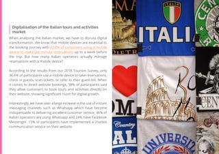 53
Travel
Trend
Report
2019
Digitalisation of the Italian tours and activities
market
When analysing the Italian market, we have to discuss digital
transformation. We know that mobile devices are essential to
the booking journey with 43.8% of consumers using a mobile
device to make last-minute reservations up to a week before
the trip. But how many Italian operators actually manage
reservations with a mobile device?
According to the results from our 2018 Tourism Survey, only
36.6% of participants use a mobile device to take reservations,
check in guests, scan tickets, or refer to their guest list. When
it comes to direct website bookings, 58% of participants said
they allow customers to book tours and activities directly on
their website, showing significant room for digital growth.
Interestingly, we have seen a large increase in the use of instant
messaging channels such as Whatsapp which have become
indispensable to delivering excellent customer service. 46% of
Italian operators are using Whatsapp and 24% have Facebook
Messenger. 15% of participants have implemented a chatbot
communication service on their website.
 