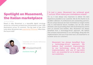 54
Travel
Trend
Report
2019
By Alona Mittiga
In just 5 years, Musement has achieved great
success. What makes your marketplace unique?Spotlight on Musement,
the Italian marketplace
Based in Italy, Musement is a reputable digital concierge
service for consumers to book tours and activities in over 1000
destinations across 70 countries. The big news of late 2018
came when Musement was acquired by TUI Group. What does
the future hold?
For us, it was always very important to deliver the best
experience possible to our customer. We do this thanks to an
excellent selection of professional and outstanding partners.
We are unique because we have not limited our target market
only to international leisure travellers, but we also attract
domestic users by providing them with local temporary events
such as concerts and exhibits. Also, Musement has always
benefited from a technology-driven approach. We believe
that constant improvements to our technology, along with the
implementation and use of top-notch tech, are essential for us
to better serve our customers.
Interview with Claudio Bellinzona
COO at Musement
Distribution Partner
Musement has always benefited from
a technology-driven approach. We
believe that constant improvements
to our technology, along with the
implementation and use of top-notch
tech, are essential for us to better serve
our customers.
 