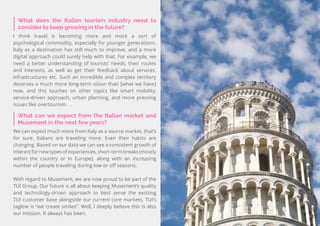 55
Travel
Trend
Report
2019
What can we expect from the Italian market and
Musement in the next few years?
We can expect much more from Italy as a source market, that’s
for sure. Italians are traveling more. Even their habits are
changing. Based on our data we can see a consistent growth of
interestfornewtypesofexperiences,short-termbreaks(mostly
within the country or in Europe), along with an increasing
number of people traveling during low or off seasons.
With regard to Musement, we are now proud to be part of the
TUI Group. Our future is all about keeping Musement’s quality
and technology-driven approach to best serve the existing
TUI customer base alongside our current core markets. TUI’s
tagline is “we create smiles”. Well, I deeply believe this is also
our mission. It always has been.
What does the Italian tourism industry need to
consider to keep growing in the future?
I think travel is becoming more and more a sort of
psychological commodity, especially for younger generations.
Italy as a destination has still much to improve, and a more
digital approach could surely help with that. For example, we
need a better understanding of tourists’ needs, their routes
and interests, as well as get their feedback about services,
infrastructures etc. Such an incredible and complex territory
deserves a much more long-term vision than [what we have]
now, and this touches on other topics like smart mobility,
service-driven approach, urban planning, and more pressing
issues like overtourism.
 