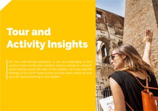 56
Travel
Trend
Report
2019
Tour and
Activity Insights
For tour and activity operators, it can be challenging to find
current travel trends and statistics without having to research
varies articles across the web. In this chapter, we have used the
findings of our 2018 Travel Survey and key news articles so that
you can read everything in one chapter.
 