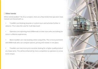 58
Travel
Trend
Report
2019
Other trends totalled 11% of our answers. Here are a few trends that operators have
noticed and shared with us.
•	 Travellers are booking bespoke or custom tours and activities further in
advance. This is also the case for multi-day travel.	
•	 Operators are reporting more Millennials on their tours who are looking for
once in a lifetime experiences.	
•	 More travellers are now booking online using OTAs. This is more prominent
with Millennials who can compare options, pricing and reviews in one place.	
•	 Travellers are now more price sensitive, looking for a higher quality product
at a lower price. This will be enhanced by more competition so operators to strive
to be unique.
Other trends
 