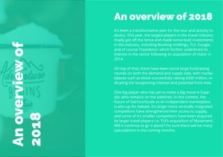 6
Travel
Trend
Report
2019
An overview of 2018
It’s been a transformative year for the tour and activity in-
dustry. This year, the largest players in the travel industry
finally got off the fence and made some bold investments
in the industry, including Booking Holdings, TUI, Google,
and of course TripAdvisor which further underlined its
interest in the sector following its acquisition of Viator in
2014.
On top of that, there have been some large fundraising
rounds on both the demand and supply side, with marke-
tplaces such as Klook successfully raising $200 million, in-
dicating the burgeoning interest and potential from Asia.
One big player who has yet to make a big move is Expe-
dia, who remains on the sidelines. In this context, the
future of GetYourGuide as an independent marketplace
is also up for debate. It’s larger more vertically integrated
competitors have strengthened their access to supply,
and some of it’s smaller competitors have been acquired
by larger travel players i.e. TUI’s acquisition of Musement.
Will it continue to go it alone? I’m sure there will be many
speculations in the coming months.
Anoverviewof
2018
 