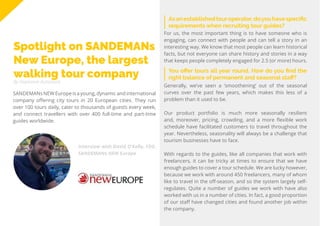 61
Travel
Trend
Report
2019
By Stephanie Kutschera
Asanestablishedtouroperator,doyouhavespecific
requirements when recruiting tour guides?
Spotlight on SANDEMANs
New Europe, the largest
walking tour company
SANDEMANsNEW Europe is a young,dynamic and international
company offering city tours in 20 European cities. They run
over 100 tours daily, cater to thousands of guests every week,
and connect travellers with over 400 full-time and part-time
guides worldwide.
For us, the most important thing is to have someone who is
engaging, can connect with people and can tell a story in an
interesting way. We know that most people can learn historical
facts, but not everyone can share history and stories in a way
that keeps people completely engaged for 2.5 (or more) hours.
You offer tours all year round. How do you find the
right balance of permanent and seasonal staff?
Generally, we’ve seen a ‘smoothening’ out of the seasonal
curves over the past few years, which makes this less of a
problem than it used to be.
Our product portfolio is much more seasonally resilient
and, moreover, pricing, crowding, and a more flexible work
schedule have facilitated customers to travel throughout the
year. Nevertheless, seasonality will always be a challenge that
tourism businesses have to face.
With regards to the guides, like all companies that work with
freelancers, it can be tricky at times to ensure that we have
enough guides to cover a tour schedule. We are lucky however,
because we work with around 450 freelancers, many of whom
like to travel in the off-season, and so the system largely self-
regulates. Quite a number of guides we work with have also
worked with us in a number of cities. In fact, a good proportion
of our staff have changed cities and found another job within
the company.
Interview with David O’Kelly, CEO,
SANDEMANs NEW Europe
 