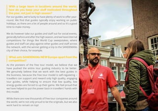 62
Travel
Trend
Report
2019
What sets SANDEMANs NEW Europe apart from the
competition?
As the pioneers of the free tour model, we believe that we
have pushed the entire tour guiding industry to be better.
We genuinely believe that we work with the best guides in
the business, because the free tour model is self-regulating –
travellers can support and reward only high quality, engaging
tour guides, while helping to ensure that low quality, low
energy guides are forced to up their game. We feel proud that
we have helped to put the power back in travellers’ hands with
this model.
While there are now thousands of free tour companies around
the world, we’re not only proud to be the originals, but we also
work hard to remain on top!
With a large team in locations around the world,
how do you keep your staff motivated throughout
the year, not just in high season?
For our guides, we’re lucky to have plenty of work to offer year-
round. We find that guides typically enjoy working on public
holidays, as there are a lot of people around and so it’s a good
time to make money.
We do however take our guides and staff out for social events,
generally before and after the high season, and we have internal
competitions for things like World Cup sweepstakes, where
guides and staff can play against other guides and staff across
the network, with the winner getting a trip to the SANDEMANs
city of their choice, for example.
 