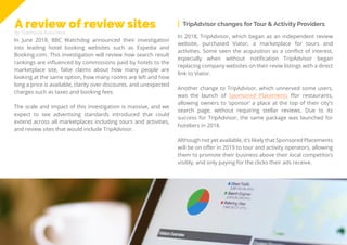 63
Travel
Trend
Report
2019
By Stephanie Kutschera
A review of review sites
In June 2018, BBC Watchdog announced their investigation
into leading hotel booking websites such as Expedia and
Booking.com. This investigation will review how search result
rankings are influenced by commissions paid by hotels to the
marketplace site, false claims about how many people are
looking at the same option, how many rooms are left and how
long a price is available, clarity over discounts, and unexpected
charges such as taxes and booking fees.
The scale and impact of this investigation is massive, and we
expect to see advertising standards introduced that could
extend across all marketplaces including tours and activities,
and review sites that would include TripAdvisor.
TripAdvisor changes for Tour & Activity Providers
In 2018, TripAdvisor, which began as an independent review
website, purchased Viator, a marketplace for tours and
activities. Some seen the acquisition as a conflict of interest,
especially when without notification TripAdvisor began
replacing company websites on their reviw listings with a direct
link to Viator.
Another change to TripAdvisor, which unnerved some users,
was the launch of Sponsored Placements ffor restaurants,
allowing owners to ‘sponsor’ a place at the top of their city’s
search page, without requiring stellar reviews. Due to its
success for TripAdvisor, the same package was launched for
hoteliers in 2018.
Although not yet available, it’s likely that Sponsored Placements
will be on offer in 2019 to tour and activity operators, allowing
them to promote their business above their local competitors
visibly, and only paying for the clicks their ads receive.
 