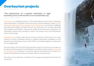 65
Travel
Trend
Report
2019
Overtourism projects
By Stephanie Kutschera
“The phenomenon of a popular destination or sight
becoming overrun with tourists in an unsustainable way.”
Overtourism is a relatively new term in the travel industry, but one that is impacting
major destinations. The World Travel and Tourism Council released a report ‘Coping
with Success: Managing Overcrowding in Tourist Destinations’ in which the challenges
and detrimental impact increased tourism are discussed. This includes alienating
local residents and families, reducing the quality of overall tourists experience, an
overloaded infrastructure, damage to nature and threats and to the destination’s
culture and heritage.
Rafat Ali wrote in a Skift article, ‘We are coining a new term, “Overtourism”, as a new
construct to look at potential hazards to popular destinations worldwide, as the
dynamic forces that power tourism often inflict unavoidable negative consequences
if not managed well.’
The most drastic case from 2018 showcasing the impact of overtourism, has been on
the island of Boracay Island in the Philippines. President Rodrigo Duterte announced
on 4th April 2018, his decision to close the island to all tourists for six months. For
context, the island was to close just 3 weeks after his announcement.
This decision was made due to pollution from sewage dumping of local hotels and
restaurants.
Collins Dictionary Definition
 