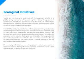 67
Travel
Trend
Report
2019
Ecological Initiatives
By Stephanie Kutschera
Tourists are now looking for experiences off the beaten-track, whether it be
paddleboarding in a reserve, walking under a glacier or tubing through a cave. To
accommodate demand, tour operators are taking the initiative to offer ecological
tours which offer something unique to their customers, but also preserve, and in
some cases reinvest back into, the destination.
Inour2018TourismSurvey,weaskedtourandactivityoperatorsiftheywouldconsider
implementing sustainable initiatives in their own tour company. A substantial majority
91.36% of participants answered yes. We then asked why they felt this was or was
not important to them. Most answered that these initiatives were to protect their
destination and the planet in the long run and some added that being sustainable
attracted travellers to their tours. The few that answered no commented that they
did not currently have time available to consider sustainable initiatives or that they
were unaware of what they could do.
It’s encouraging to find that tour and activity operators are looking to protect their
destination to ensure the longevity of their businesses. Destinations such as Canada
and Switzerland are leading the way with ecotourism.
 