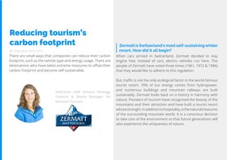 69
Travel
Trend
Report
2019
By Stephanie Kutschera
Zermatt is Switzerland’s most self-sustainingwinter
resort. How did it all begin?
Reducing tourism’s
carbon footprint
There are small ways that companies can reduce their carbon
footprint, such as the vehicle type and energy usage. There are
destinations who have taken extreme measures to offset their
carbon footprint and become self-sustainable.
When cars arrived in Switzerland, Zermatt decided to stay
engine free. Instead of cars, electric vehicles run here. The
people of Zermatt have voted three times (1961, 1972 & 1986)
that they would like to adhere to this regulation.
But, traffic is not the only ecological factor in the world-famous
tourist resort. 70% of our energy comes from hydropower,
and numerous buildings and mountain railways are built
sustainably. Zermatt looks back on a history in harmony with
nature. Pioneers of tourism have recognised the beauty of the
mountains and their attraction and have built a tourist resort
whosestrength,inadditiontohospitality,isthenaturaltreasures
of the surrounding mountain world. It is a conscious decision
to take care of the environment so that future generations will
also experience the uniqueness of nature.
Interview with Simona Altwegg,
Content & Media Manager for
Zermatt Tourism
 