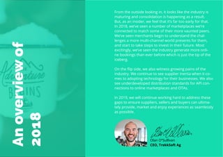 7
Travel
Trend
Report
2019
Anoverviewof
2018
From the outside looking in, it looks like the industry is
maturing and consolidation is happening as a result.
But, as an insider, we feel that it’s far too early for that.
In 2018, we’ve seen a number of marketplaces we’re
connected to match some of their more vaunted peers.
We’ve seen merchants begin to understand the chal-
lenges a more multi-channel world presents for them,
and start to take steps to invest in their future. Most
excitingly, we’ve seen the industry generate more onli-
ne bookings than ever before which is just the tip of the
iceberg.
On the flip side, we also witness growing pains of the
industry. We continue to see supplier inertia when it co-
mes to adopting technology for their businesses. We also
see underdeveloped distribution standards for API con-
nections to online marketplaces and OTAs.
In 2019, we will continue working hard to address these
gaps to ensure suppliers, sellers and buyers can ultima-
tely provide, market and enjoy experiences as seamlessly
as possible.
Olan O”Sullivan
CEO, TrekkSoft Ag
 