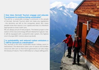 70
Travel
Trend
Report
2019
How does Zermatt Tourism engage and educate
businesses to continue being sustainable?
The will for a sustainable strategy is anchored in the people
of Zermatt. Zermatt Tourism does not make any regulations
- the decisions are left to the companies alone. But, many
people know that nature is our capital and that it is therefore
appropriate to treat it with care.
We are always proud of new projects. The latests project is the
station of the new and energy-efficient Matterhorn glacier ride.
It will be equipped with a powerful solar system, the highest
one in Europe (3821 metres above sea level).
Is sustainability and reduced carbon emissions a
USP for Zermatt as a destination?
Yes, Zermatt is the most sustainable winter holiday resort in
Switzerland. The destination takes care of nature and handles
resources with care so that future generations can also enjoy
the beauty of nature. That is definitely our unique selling point.
 
