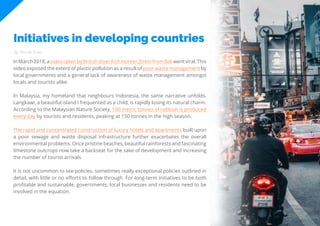71
Travel
Trend
Report
2019
Initiatives in developing countries
By Nicole Kow
InMarch2018,avideotakenbyBritishdiverRichHorner20kmfromBaliwentviral.This
video exposed the extent of plastic pollution as a result of poor waste management by
local governments and a general lack of awareness of waste management amongst
locals and tourists alike.
In Malaysia, my homeland that neighbours Indonesia, the same narrative unfolds.
Langkawi, a beautiful island I frequented as a child, is rapidly losing its natural charm.
According to the Malaysian Nature Society, 100 metric tonnes of rubbish is produced
every day by tourists and residents, peaking at 150 tonnes in the high season.
The rapid and concentrated construction of luxury hotels and apartments built upon
a poor sewage and waste disposal infrastructure further exacerbates the overall
environmental problems. Once pristine beaches, beautiful rainforests and fascinating
limestone outcrops now take a backseat for the sake of development and increasing
the number of tourist arrivals.
It is not uncommon to see policies, sometimes really exceptional policies outlined in
detail, with little or no efforts to follow through. For long-term initiatives to be both
profitable and sustainable, governments, local businesses and residents need to be
involved in the equation.
 