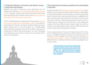72
Travel
Trend
Report
2019
Thailand has been a booming tourist destination for the
longest time, with the tourism industry bringing USD 56 billion
in 2017. However, all this income from the tourism sector was
accompanied by over 30 million visitors and adverse impact on
the local environment and its community.
In2017,Thailandbeganmovingawayfromfastgrowth,choosing
to prioritise quality and sustainability instead. According to
then Minister of Tourism and Sports Kobkarn Wattanavrankul,
“When people start to see the growth, it’s a double-edged
blade. Now they recognise: last year 32.6 million, next year you
should get 40 million, they want growth,” she said. “Definitely
we should grow, but we have to make sure that people will be
ready for this growth.”
Thailand’s Ministry of Tourism and Sports moves
away from fast growth
Butwhat does focusing on qualityand sustainability
look like?
A good example is of Thailand’s homestay programmes, where
foreign tourists experience what it’s like to live in a small village.
It took the government many attempts to nail this programme
down. Previous efforts saw only a few homes in a village benefit
from international income while the rest of the community was
still stuck in poverty. Today, the government focuses more on
wealth-sharing, making sure that everyone in the village gets
a piece of the pie. While only two houses might host visitors,
another home will provide meals, another will do laundry, and
another will produce locally grown produce.
Since a large majority of visitors to Thailand come from China,
Prof. Dr. Wolfgang Georg Arlt of the China Outbound Tourism
Research Institute suggests that these countries should focus
on drawing more affluent travellers. Thailand has found this so
effective that it is setting a minimum price for packaged tours
to the country.
“Destinationshavetodeveloptheir
brands and develop newupmarket
offers for special-interest groups
to not only attract the lower end of
the market.”
 