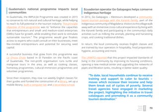 73
Travel
Trend
Report
2019
Ecuadorian operator Go Galapagos helps conserve
indigenous heritage
In 2012, Go Galapagos – Kleintours developed a community-
based tourism package with the Karanki family, part of the
indigenouscommunityofMagdalena.Visitorstothisvillagewalk
away with an immersive cross-cultural experience by living with
the Karanki family and participating in the community’s daily
activities such as milking the animals, planting and harvesting
crops, and cooking traditional dishes.
In return, the local community receives English classes and
are trained by tour operators in hospitality, food preparation,
hygiene, accounting and more.
The UNWTO reported that this project impacted standards of
living in the community by improving its housing conditions,
opening a new medical center and upgrading the networks of
pipes and filtration tanks, resulting in better water quality.
In Guatemala, the IMPULSA Programme was created in 2015
to conserve its rich natural and cultural heritage, while helping
to reach its full potential in the tourism industry. The principle
objective of the programme was to “enhance the capacities
that entrepreneurs and small- and medium-sized enterprises
(SMEs) have for growth, while enabling their work to stimulate
sustainable tourism.” The programme would give finalists
access to experts who could consult on their businesses, meet
like-minded entrepreneurs and potential for securing seed
capital.
A successful business that grew from this programme was
La Choza Chula based in El Paredón on the Pacific coast
of Guatemala. The non-profit organisation runs turtle and
mangrove tours in the area, as well as cooking classes,
homestay programmes, cultural immersion programmes and
volunteer programmes.
Since their inception, they now run weekly English classes for
their guides and funded the construction of a library, set up a
mobile library, built a computer lab and a secondary school.
Guatemala’s national programme impacts local
communities
“To date, local households continue to receive
training and support to cater to tourists –
moves which increase their income and help
them break out of cycles of poverty. Several
travel agencies have engaged in marketing
the project, highlighting the initiative in travel
catalogues and promoting it as a community
tourism destination.”
 