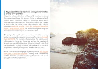 74
Travel
Trend
Report
2019
Mayakoba in Mexico redefines luxury and promotes
quality over quantity
Mayakoba is located in Riviera Maya, a 15 minute drive away
from downtown Playa Del Carmen, home to a beautiful golf
course, luxury hotel and residence. Mayakoba is built close
to vulnerable mangrove and dune ecosystems that cannot
accommodate the demands of mass tourism. The Spanish
company Obrascón Huarte Lain (OHL) designed Mayakoba
to be a “low density” model, i.e. minimal use generating the
lowest environmental impact, due to its location.
The design of the golf resort was based on scientific research,
takingintoaccountthearea’senvironmentalelements.Asnoted
by the UNWTO, “its operation has enabled the maintenance
of pre-existing flora and fauna, as well as the creation of
aquatic and coastal habitats that did not previously exist. This
has sparked an increase in fauna, particularly birds, fish and
amphibians, forming an important new wildlife sanctuary.”
While such development projects are impressive, this project
took over 10 years to complete. The long-term commitment
and the financial commitment of projects at such scale is not
always feasible for destinations.
 