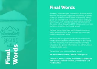 76
Travel
Trend
Report
2019
Final Words
It’s been a prominent year for the tours, activities and at-
tractions industry with large-scale acquisitions, business
shake-ups and multi-million dollar investments. Althou-
gh we can predict trends and interests based on buying
behavior, we can’t predict what other transformations
the sector will go through in 2019. It keeps us on our toes
and keeps us excited for the year ahead.
We hope you’ve found data and findings in this report
useful and insightful for your business. Of course, we
couldn’t have done it alone.
We would like to say thank you to all our contributors
who have dedicated time and knowledge to this report,
our 2018 Tourism Survey participants who provided
valuable on-the-ground information, our authors, resear-
chers and design team.
We wish everyone a successful year ahead!
Final
Words
We would like to extend a special thank you to:
TourRadar, Klook, Civitatis, Musement, SANDEMAN’S
NEW Europe, Zermatt Tourism, Croatia Travel Co &
The Bridal Bar
 