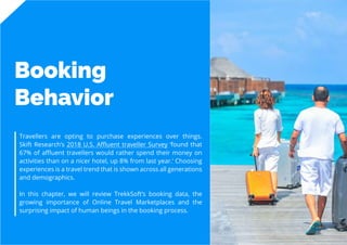 9
Travel
Trend
Report
2019
Booking
Behavior
Travellers are opting to purchase experiences over things.
Skift Research’s 2018 U.S. Affluent traveller Survey ‘found that
67% of affluent travellers would rather spend their money on
activities than on a nicer hotel, up 8% from last year.’ Choosing
experiences is a travel trend that is shown across all generations
and demographics.
In this chapter, we will review TrekkSoft’s booking data, the
growing importance of Online Travel Marketplaces and the
surprising impact of human beings in the booking process.
 