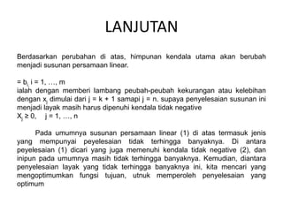 LANJUTAN
Berdasarkan perubahan di atas, himpunan kendala utama akan berubah
menjadi susunan persamaan linear.
= bi, i = 1, …, m
ialah dengan memberi lambang peubah-peubah kekurangan atau kelebihan
dengan xj dimulai dari j = k + 1 samapi j = n. supaya penyelesaian susunan ini
menjadi layak masih harus dipenuhi kendala tidak negative
Xj ≥ 0, j = 1, …, n
Pada umumnya susunan persamaan linear (1) di atas termasuk jenis
yang mempunyai peyelesaian tidak terhingga banyaknya. Di antara
peyelesaian (1) dicari yang juga memenuhi kendala tidak negative (2), dan
inipun pada umumnya masih tidak terhingga banyaknya. Kemudian, diantara
penyelesaian layak yang tidak terhingga banyaknya ini, kita mencari yang
mengoptimumkan fungsi tujuan, utnuk memperoleh penyelesaian yang
optimum
 