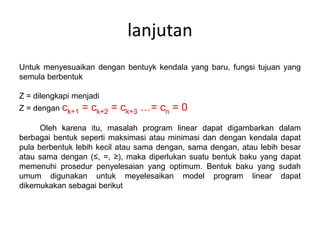 lanjutan
Untuk menyesuaikan dengan bentuyk kendala yang baru, fungsi tujuan yang
semula berbentuk
Z = dilengkapi menjadi
Z = dengan ck+1 = ck+2 = ck+3 …= cn = 0
Oleh karena itu, masalah program linear dapat digambarkan dalam
berbagai bentuk seperti maksimasi atau minimasi dan dengan kendala dapat
pula berbentuk lebih kecil atau sama dengan, sama dengan, atau lebih besar
atau sama dengan (≤, =, ≥), maka diperlukan suatu bentuk baku yang dapat
memenuhi prosedur penyelesaian yang optimum. Bentuk baku yang sudah
umum digunakan untuk meyelesaikan model program linear dapat
dikemukakan sebagai berikut
 