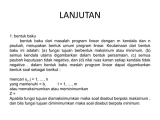 LANJUTAN
1. bentuk baku
bentuk baku dari masalah program linear dengan m kendala dan n
peubah, merupakan bentuk umum program linear. Keutamaan dari bentuk
baku ini adalah: (a) fungsi tujuan berbentuk maksimum atau minimum, (b)
semua kendala utama digambarkan dalam bentuk persamaan, (c) semua
peubah keputusan tidak negative, dan (d) nilai ruas kanan setiap kendala tidak
negative . dalam bentuk baku maslah program linear dapat digambarkan
bentuk soal sebagai berikut :
mencari xj, j = 1, …, n
yang memenuhi = bi I = 1, …, m
atau memaksimumkan atau meminimumkan
Z =
Apabila fungsi tujuan diamaksimumkan maka soal disebut berpola maksimum ,
dan bila fungsi tujuan diminimumkan maka soal disebut berpola minimum.
 
