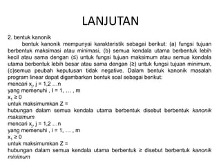LANJUTAN
2. bentuk kanonik
bentuk kanonik mempunyai karakteristik sebagai berikut: (a) fungsi tujuan
berbentuk maksimasi atau minimasi, (b) semua kendala utama berbentuk lebih
kecil atau sama dengan (≤) untuk fungsi tujuan maksimum atau semua kendala
utama berbentuk lebih besar atau sama dengan (≥) untuk fungsi tujuan minimum,
(c)semua peubah keputusan tidak negative. Dalam bentuk kanonik masalah
program linear dapat digambarkan bentuk soal sebagai berikut:
mencari xj, j = 1,2 …n
yang memenuhi , I = 1, … , m
x1 ≥ 0
untuk maksimumkan Z =
hubungan dalam semua kendala utama berbentuk disebut berbentuk kanonik
maksimum
mencari xj, j = 1,2 …n
yang memenuhi , i = 1, … , m
x1 ≥ 0
untuk maksimumkan Z =
hubungan dalam semua kendala utama berbentuk ≥ disebut berbentuk kanonik
minimum
 