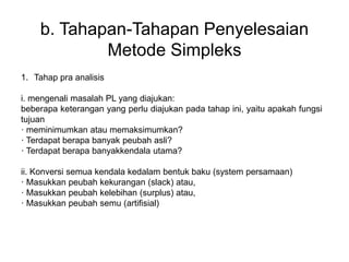 b. Tahapan-Tahapan Penyelesaian
Metode Simpleks
1. Tahap pra analisis
i. mengenali masalah PL yang diajukan:
beberapa keterangan yang perlu diajukan pada tahap ini, yaitu apakah fungsi
tujuan
· meminimumkan atau memaksimumkan?
· Terdapat berapa banyak peubah asli?
· Terdapat berapa banyakkendala utama?
ii. Konversi semua kendala kedalam bentuk baku (system persamaan)
· Masukkan peubah kekurangan (slack) atau,
· Masukkan peubah kelebihan (surplus) atau,
· Masukkan peubah semu (artifisial)
 