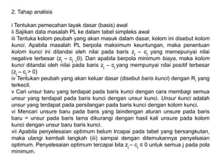 2. Tahap analisis
i Tentukan pemecahan layak dasar (basis) awal
ii Sajikan data masalah PL ke dalam tabel simpleks awal
iii Tentuka kolom peubah yang akan masuk dalam dasar, kolom ini disebut kolom
kunci. Apabila masalah PL berpola maksimum keuntungan, maka penentuan
kolom kunci ini ditandai oleh nilai pada baris zj – cj yang memepunyai nilai
negative terbesar (zj – cj ¸0). Dan apabila berpola minimum biaya, maka kolom
kunci ditandai oleh nilai pada baris zj – cj yang mempunyai nilai positif terbesar
(zj – cj > 0)
iv Tentukan peubah yang akan keluar dasar (disebut baris kunci) dengan Ri yang
terkecil.
v Cari unsur baru yang terdapat pada baris kunci dengan cara membagi semua
unsur yang terdapat pada baris kunci dengan unsur kunci. Unsur kunci adalah
unsur yang terdapat pada persilangan pada baris kunci dengan kolom kunci.
vi Mencari unsure baru pada baris yang laindengan aturan unsure pada baris
baru = unsur pada baris lama dikurangi dengan hasil kali unsure pada kolom
kunci dengan unsur baru baris kunci.
vii Apabila penyelesaian optimum belum trcapai pada tabel yang bersangkutan,
maka ulangi kembali langkah (iii) sampai dengan ditemukannya penyelsaian
optimum. Penyelesaian optimum tercapai bila zj – cj ≤ 0 untuk semua j pada pola
minimum.
 
