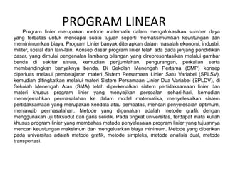 PROGRAM LINEAR
Program linier merupakan metode matematik dalam mengalokasikan sumber daya
yang terbatas untuk mencapai suatu tujuan seperti memaksimumkan keuntungan dan
meminimumkan biaya. Program Linier banyak diterapkan dalam masalah ekonomi, industri,
militer, sosial dan lain-lain. Konsep dasar program linier telah ada pada jenjang pendidikan
dasar, yang dimulai pengenalan lambang bilangan yang direpresentasikan melalui gambar
benda di sekitar siswa, kemudian penjumlahan, pengurangan, perkalian serta
membandingkan banyaknya benda. Di Sekolah Menengah Pertama (SMP) konsep
diperluas melalui pembelajaran materi Sistem Persamaan Linier Satu Variabel (SPLSV),
kemudian ditingkatkan melalui materi Sistem Persamaan Linier Dua Variabel (SPLDV), di
Sekolah Menengah Atas (SMA) telah diperkenalkan sistem pertidaksamaan linier dan
materi khusus program linier yang menyajikan persoalan sehari-hari, kemudian
menerjemahkan permasalahan ke dalam model matematika, menyelesaikan sistem
pertidaksamaan yang merupakan kendala atau pembatas, mencari penyelesaian optimum,
menjawab permasalahan. Metode yang digunakan adalah metode grafik dengan
menggunakan uji titiksudut dan garis selidik. Pada tingkat universitas, terdapat mata kuliah
khusus program linier yang membahas metode penyelesaian program linier yang tujuannya
mencari keuntungan maksimum dan mengeluarkan biaya minimum. Metode yang diberikan
pada universitas adalah metode grafik, metode simpleks, metode analisis dual, metode
transportasi.
 