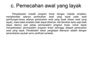 c. Pemecahan awal yang layak
Penyelesaian masalh program linear dengan metode simpleks,
menghendaki adanya pemecahan awal yang layak pada awal
perhitungan.tanpa adanya pemecahan awal yang layak (dasar awal yang
layak), maka tabel simpleks tidak dapat dibentuk. Hal demikian tentu saja tidak
dapat ditemui pad setiap permasalahn program linear. Untuk dapat
menyelesaikan permasalahn program linear sehingga didapat pemecahan
awal yang layak. Pendekatan dasar yangdapat ditempuh adalah dengan
penambahan peubah semu (artificial variabel).
 