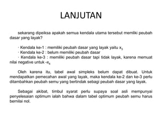 LANJUTAN
sekarang dipeiksa apakah semua kendala utama tersebut memliki peubah
dasar yang layak?
· Kendala ke-1 : memiliki peubah dasar yang layak yaitu x3
· Kendala ke-2 : belum memiliki peubah dasar
· Kendala ke-3 : memiliki peubah dasar tapi tidak layak, karena memuat
nilai negative untuk -x4
Oleh karena itu, tabel awal simpleks belum dapat dibuat. Untuk
mendapatkan pemecahan awal yang layak, maka kendala ke-2 dan ke-3 perlu
ditambahkan peubah semu yang bertindak sebagi peubah dasar yang layak.
Sebagai akibat, timbul syarat perlu supaya soal asli mempunyai
penyelesaian optimum ialah bahwa dalam tabel optimum peubah semu harus
bernilai nol.
 