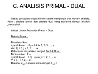 C. ANALISIS PRIMAL - DUAL
Setiap persoalan program linier selalu mempunyai dua macam analisis,
yaitu : analisis primal dan analisis dual yang biasanya disebut analisis
primal-dual.
Model Umum Persoalan Primal – Dual
Bentuk Primal :
Maksimumkan :
syarat ikatan : ≤ bi untuk i= 1, 2, 3, ...,m.
dan Xj ≥ 0, j = 1, 2, ... , n
Kalau akan dinyatakan menjadi Bentuk Dual :
Minimumkan : F =
syarat ikatan : ≥ Cj , untuk j= 1, 2, 3, ...,n.
Yi ≥ 0, I = 1,2,… m
Dimana: Zopt = adalah sama dengan Fopt =
 