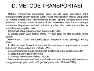 D. METODE TRANSPORTASI
Metode Transportasi merupakan suatu metode yang digunakan untuk
mengatur distribusi dari sumber-sumber yang menyediakan produk yang sama
ke tempat-tempat yang membutuhkan secara optimal dengan biaya yang
termurah . Alokasi produk ini harus diatur sedemikian rupa karena terdapat
perbedaan biaya-biaya alokasi dari satu sumber atau beberapa sumber ke
tempat tujuan yang berbeda.
Tabel awal dapat dibuat dengan dua metode, yaitu:
1. Metode North West Corner (NWC) => dari pojok kiri atas ke pojok kanan
bawah
Kelemahan : tidak memperhitungkan besarnya biaya sehingga kurang
efisien.
2. Metode biaya terkecil => mencari dan memenuhi yang biayanya terkecil
dulu. Lebih efisien dibanding metode NWC.
Setelah tabel awal dibuat, tabel dapat dioptimalkan lagi dengan metode:
1. Stepping Stone (batu loncatan)
2. Modified Distribution Method (MODI)
Selain metode-metode di atas masih ada satu metode yang lebih sederhana
penggunaannya yaitu metode Vogel’s Approximation Method (VAM).
 