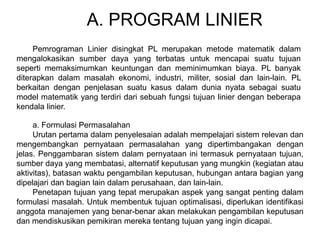 A. PROGRAM LINIER
Pemrograman Linier disingkat PL merupakan metode matematik dalam
mengalokasikan sumber daya yang terbatas untuk mencapai suatu tujuan
seperti memaksimumkan keuntungan dan meminimumkan biaya. PL banyak
diterapkan dalam masalah ekonomi, industri, militer, sosial dan lain-lain. PL
berkaitan dengan penjelasan suatu kasus dalam dunia nyata sebagai suatu
model matematik yang terdiri dari sebuah fungsi tujuan linier dengan beberapa
kendala linier.
a. Formulasi Permasalahan
Urutan pertama dalam penyelesaian adalah mempelajari sistem relevan dan
mengembangkan pernyataan permasalahan yang dipertimbangakan dengan
jelas. Penggambaran sistem dalam pernyataan ini termasuk pernyataan tujuan,
sumber daya yang membatasi, alternatif keputusan yang mungkin (kegiatan atau
aktivitas), batasan waktu pengambilan keputusan, hubungan antara bagian yang
dipelajari dan bagian lain dalam perusahaan, dan lain-lain.
Penetapan tujuan yang tepat merupakan aspek yang sangat penting dalam
formulasi masalah. Untuk membentuk tujuan optimalisasi, diperlukan identifikasi
anggota manajemen yang benar-benar akan melakukan pengambilan keputusan
dan mendiskusikan pemikiran mereka tentang tujuan yang ingin dicapai.
 