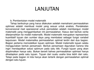 LANJUTAN
b. Pembentukan model matematik
Tahap berikutnya yang harus dilakukan setelah memahami permasalahan
optimasi adalah membuat model yang sesuai untuk analisis. Pendekatan
konvensional riset operasional untuk pemodelan adalah membangun model
matematik yang menggambarkan inti permasalahan. Kasus dari bentuk cerita
diterjemahkan ke model matematik. Model matematik merupakan representasi
kuantitatif tujuan dan sumber daya yang membatasi sebagai fungsi variabel
keputusan. Model matematika permasalahan optimal terdiri dari dua bagian.
Bagian pertama memodelkan tujuan optimasi. Model matematik tujuan selalu
menggunakan bentuk persamaan. Bentuk persamaan digunakan karena kita
ingin mendapatkan solusi optimum pada satu titik. Fungsi tujuan yang akan
dioptimalkan hanya satu. Bukan berarti bahwa permasalahan optimasi hanya
dihadapkan pada satu tujuan. Tujuan dari suatu usaha bisa lebih dari satu.
Tetapi pada bagian ini kita hanya akan tertarik dengan permasalahan optimal
dengan satu tujuan.
 