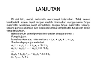 LANJUTAN
Di sisi lain, model matematik mempunyai kelemahan. Tidak semua
karakteristik sistem dapat dengan mudah dimodelkan menggunakan fungsi
matematik. Meskipun dapat dimodelkan dengan fungsi matematik, kadang-
kadang penyelesaiannya sulit diperoleh karena kompleksitas fungsi dan teknik
yang dibutuhkan.
Bentuk umum pemrograman linier adalah sebagai berikut :
Fungsi tujuan :
Maksimumkan atau minimumkan z = c1x1 + c2x2 + ... + cnxn
Sumber daya yang membatasi :
a11x1 + a12x2 + ... + a1nxn = /≤ / ≥ b1
a21x1 + a22x2 + … + a2nxn = /≤ / ≥ b2
…
am1x1 + am2x2 + … + amnxn = /≤ / ≥ bm
x1, x2, …, xn ≥ 0
 