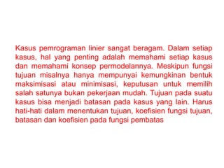 Kasus pemrograman linier sangat beragam. Dalam setiap
kasus, hal yang penting adalah memahami setiap kasus
dan memahami konsep permodelannya. Meskipun fungsi
tujuan misalnya hanya mempunyai kemungkinan bentuk
maksimisasi atau minimisasi, keputusan untuk memilih
salah satunya bukan pekerjaan mudah. Tujuan pada suatu
kasus bisa menjadi batasan pada kasus yang lain. Harus
hati-hati dalam menentukan tujuan, koefisien fungsi tujuan,
batasan dan koefisien pada fungsi pembatas
 