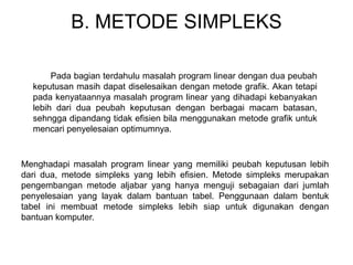 B. METODE SIMPLEKS
Pada bagian terdahulu masalah program linear dengan dua peubah
keputusan masih dapat diselesaikan dengan metode grafik. Akan tetapi
pada kenyataannya masalah program linear yang dihadapi kebanyakan
lebih dari dua peubah keputusan dengan berbagai macam batasan,
sehngga dipandang tidak efisien bila menggunakan metode grafik untuk
mencari penyelesaian optimumnya.
Menghadapi masalah program linear yang memiliki peubah keputusan lebih
dari dua, metode simpleks yang lebih efisien. Metode simpleks merupakan
pengembangan metode aljabar yang hanya menguji sebagaian dari jumlah
penyelesaian yang layak dalam bantuan tabel. Penggunaan dalam bentuk
tabel ini membuat metode simpleks lebih siap untuk digunakan dengan
bantuan komputer.
 