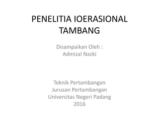 PENELITIA IOERASIONAL
TAMBANG
Disampaikan Oleh :
Admizal Nazki
Teknik Pertambangan
Jurusan Pertambangan
Universitas Negeri Padang
2016
 