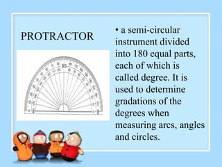 PROTRACTOR
• a semi-circular
instrument divided
into 180 equal parts,
each of which is
called degree. It is
used to determine
gradations of the
degrees when
measuring arcs, angles
and circles.
 