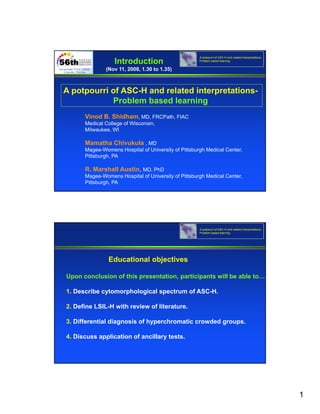 A potpourri of ASC-H and related interpretations-
                  Introduction                       Problem based learning


              (Nov 11, 2008, 1.30 to 1.35)



A potpourri of ASC-H and related interpretations-
            Problem based learning
            P bl     b   dl      i
      Vinod B. Shidham, MD, FRCPath, FIAC
      Medical College of Wisconsin,
      Milwaukee, WI

      Mamatha Chivukula , MD
      Magee-Womens Hospital of University of Pittsburgh Medical Center,
      Pittsburgh, PA

      R. Marshall Austin, MD, PhD
      Magee-Womens Hospital of University of Pittsburgh Medical Center,
      Pittsburgh, PA




                                                     A potpourri of ASC-H and related interpretations-
                                                     Problem based learning




               Educational objectives

Upon conclusion of this presentation, participants will be able to…

1. Describe cytomorphological spectrum of ASC-H.

2. Define LSIL-H with review of literature.

3. Differential diagnosis of hyperchromatic crowded groups.

4. Discuss application of ancillary tests.




                                                                                                         1
 
