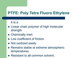PTFE: Poly Tetra Fluoro Ethylene
It is a
 Linear chain polymer of high molecular
strength
 Chemically inert
 Low coefficient of friction
 Not oxidized easily
 Remains stable at extreme atmospheric
temperatures
 Resistant to all common solvent.
 