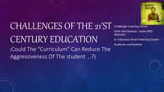 CHALLENGES OF THE 21’ST
CENTURY EDUCATION
(Could The "Curriculum" Can Reduce The
Aggressiveness Of The student ..?)
Challenger Learning Center
Kank Hari Santoso , Asian HRD
Motivator
& Indonesia Smart Parenting Coach
facebook.com/kankhari
 