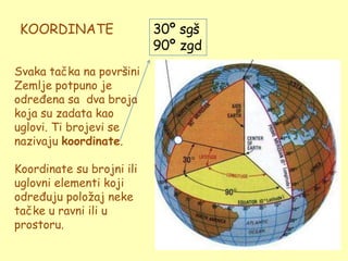 KOORDINATE                30º sgš
                           90º zgd
Svaka tačka na površini
Zemlje potpuno je
određena sa dva broja
koja su zadata kao
uglovi. Ti brojevi se
nazivaju koordinate.

Koordinate su brojni ili
uglovni elementi koji
određuju poloţaj neke
tačke u ravni ili u
prostoru.
 