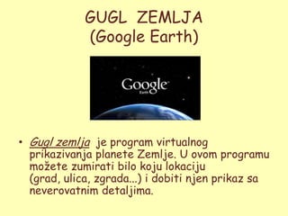 GUGL ZEMLJA
             (Google Earth)




• Gugl zemlja je program virtualnog
  prikazivanja planete Zemlje. U ovom programu
  moţete zumirati bilo koju lokaciju
  (grad, ulica, zgrada...) i dobiti njen prikaz sa
  neverovatnim detaljima.
 