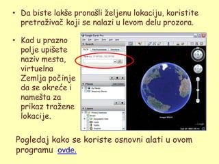 • Da biste lakše pronašli ţeljenu lokaciju, koristite
  pretraţivač koji se nalazi u levom delu prozora.

• Kad u prazno
  polje upišete
  naziv mesta,
  virtuelna
  Zemlja počinje
  da se okreće i
  namešta za
  prikaz traţene
  lokacije.


Pogledaj kako se koriste osnovni alati u ovom
programu ovde.
 