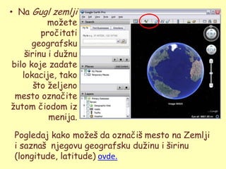 • Na Gugl zemlji
            moţete
          pročitati
       geografsku
     širinu i duţnu
 bilo koje zadate
    lokacije, tako
        što ţeljeno
  mesto označite
ţutom čiodom iz
            menija.

 Pogledaj kako moţeš da označiš mesto na Zemlji
 i saznaš njegovu geografsku duţinu i širinu
 (longitude, latitude) ovde.
 