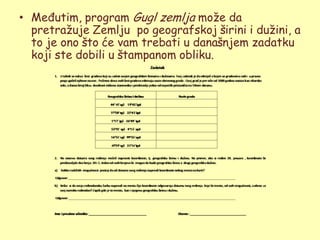 • Međutim, program Gugl zemlja moţe da
  pretraţuje Zemlju po geografskoj širini i duţini, a
  to je ono što će vam trebati u današnjem zadatku
  koji ste dobili u štampanom obliku.
 