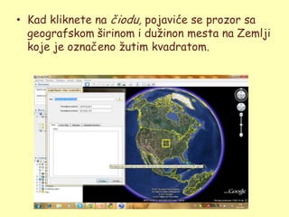 • Kad kliknete na čiodu, pojaviće se prozor sa
  geografskom širinom i duţinon mesta na Zemlji
  koje je označeno ţutim kvadratom.
 