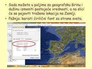 • Sada moţete u poljima za geografsku širinu i
  duţinu izmeniti postojeće vrednosti, a na slici
  će se pojaviti traţena lokacija na Zemlji.
• Paţnja: koristi ćirilični font za strane sveta.
 